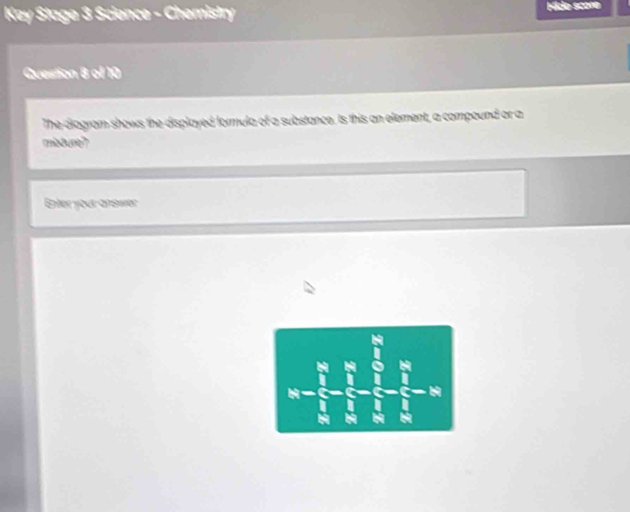 Key Stage 3 Science - Chemistry Hide scone 
Question B of 10 
The diagram shows the displayed formula of a substance. Is this an element, a compound or a 
misture? 
Enter your answer