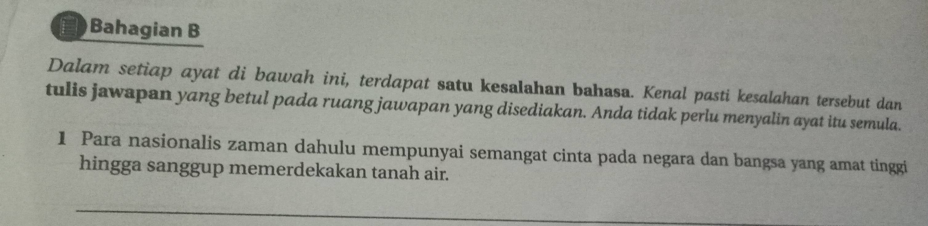 Bahagian B 
Dalam setiap ayat di bawah ini, terdapat satu kesalahan bahasa. Kenal pasti kesalahan tersebut dan 
tulis jawapan yang betul pada ruang jawapan yang disediakan. Anda tidak perlu menyalin ayat itu semula. 
1 Para nasionalis zaman dahulu mempunyai semangat cinta pada negara dan bangsa yang amat tinggi 
hingga sanggup memerdekakan tanah air.