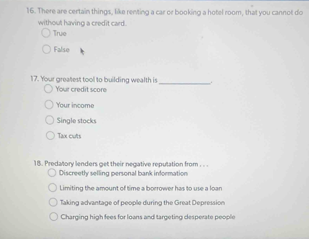 There are certain things, like renting a car or booking a hotel room, that you cannot do
without having a credit card.
True
False
17. Your greatest tool to building wealth is
_..
Your credit score
Your income
Single stocks
Tax cuts
18. Predatory lenders get their negative reputation from . . .
Discreetly selling personal bank information
Limiting the amount of time a borrower has to use a loan
Taking advantage of people during the Great Depression
Charging high fees for loans and targeting desperate people