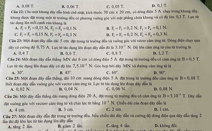 A. 0, 08 T. B. 0, 06 T. C. 0,05 T. D. 0,1 T.
Câu 22: Cho một khung dây dẫn hình chữ nhật, kích thước 30cm* 20cm , có dòng điện 5 A chạy trong khung dây,
khung được đặt trong một từ trường đều có phương vuông góc với mặt phẳng chứa khung và có độ lớn 0,1 T. Lực từ
tác dụng lên mỗi cạnh của khung là
A. F_1=F_3=0,15N, F_2=F_4=0,1N. B. F_1=F_3=0,2N,F_2=F_4=0,1N.
C. F_1=F_3=0,15N, F_2=F_4=0,3N. D. F_1=F_3=0,2N,F_2=F_4=0,3N.
Câu 23: Một đoạn dây dẫn dài 5 cm đặt trong từ trường đều và vuông góc với véctơ cảm ứng từ. Dòng điện chạy qua
dây có cường độ 0,75 A. Lực từ tác dụng lên đoạn dây dẫn đó là 3.10^(-2)N T. Độ lớn cảm ứng từ của từ trường là
A. 0, 4 T. B. 0, 6 T. C. 0, 8 T. D. l, 2 T.
Câu 24: Một đoạn dây dẫn thẳng MN dài 6 cm có dòng điện 5 A đặt trong từ trường đều có cảm ứng từ B=0,5T.
Lực từ tác dụng lên đoạn dây có độ lớn 7,5.10^(-2)N T.  Góc hợp bởi dây MN và đường cảm ứng từ là
A. 30°. B. 45°. C. 60°. D. 90°.
Câu 25: Một đoạn dây dẫn thẳng, dài 10 cm mang dòng điện 5 A đặt trong từ trường đều cảm ứng từ B=0,08T.
Biết đoạn dây dẫn vuông góc với vector cảm ứng từ. Lực từ tác dụng lên đoạn dây dẫn là
A. 0, 02 N. B. 0, 04 N. C. 0,06 N. D. 0, 08 N.
Câu 26: Một dây dẫn thẳng dài mang dòng điện 20 A, đặt trong từ trường đều có cảm ứng từ B=5.10^(-3)T *  Dây dẫn
đặt vuông góc với vectorr cảm ứng từ và chịu lực từ bằng 10^(-3)N. Chiều dài của đoạn dây dẫn là
A. 4 cm. B. 3 cm. C. 2 cm. D. l cm.
Câu 27: Một đoạn dây dẫn đặt trong từ trường đều. Nếu chiều dài dây dẫn và cường độ dòng điện qua dây dẫn tăng 2
lần thì độ lớn lực từ tác dụng lên dây dẫn
A. tăng 2 lần. B. giảm 2 lần. C. tăng 4 lần. D. không đổi.