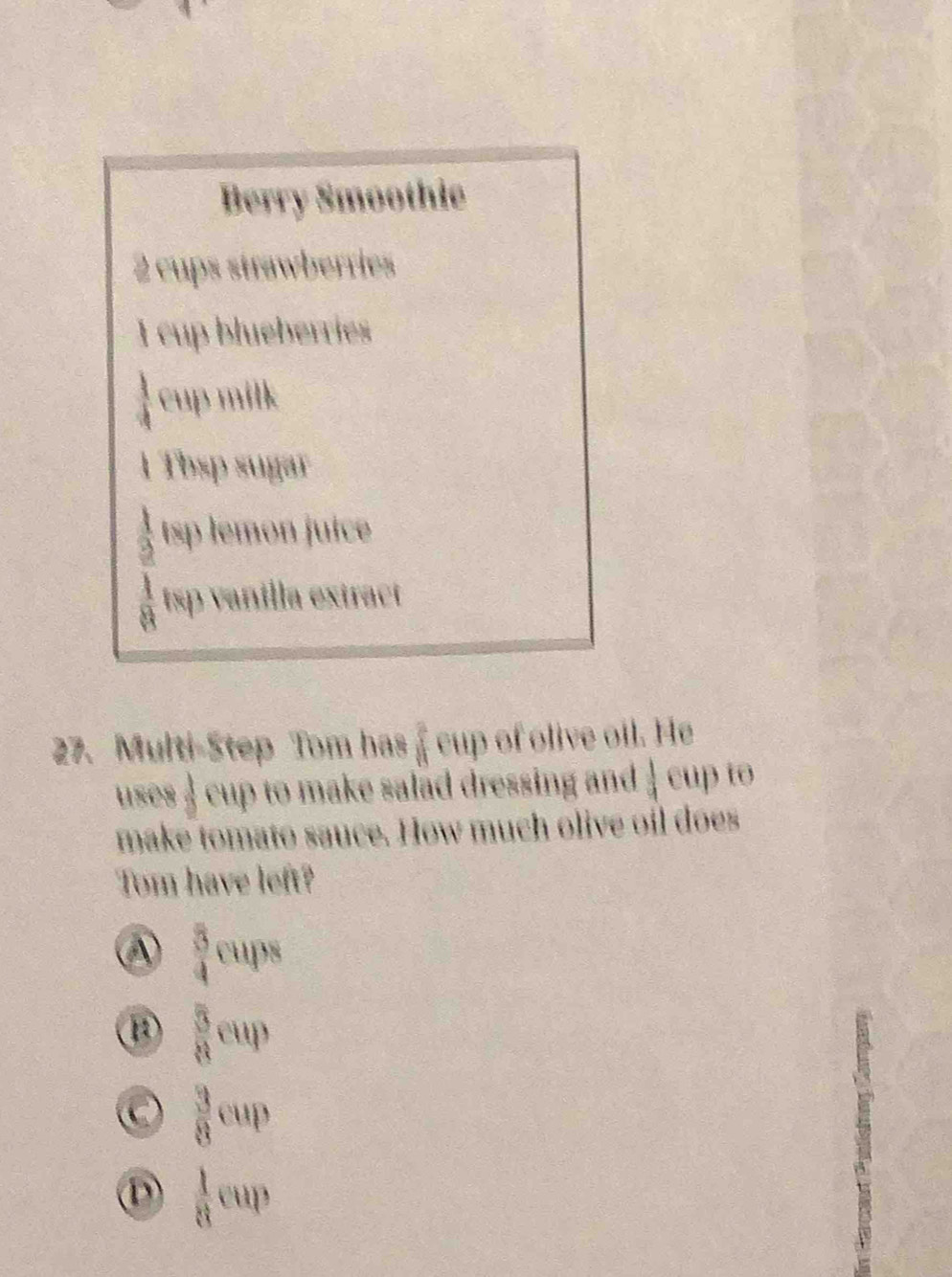 Berry Smoothic
2 cups strawberries
I cup blueberries
 1/4  cup milk
1Tbsp sugar
 1/2 (81) emon juic
 1/8 tw ρ vanilla extract
27. Multi-Step Tom has f cup of olive oil. He
uses 4 cup to make salad dressing and  1/3  cup to
make tomato sauce. How much olive oil does
Tom have left?
④  3/4 cups
 3/8 cup
 3/8 cup
 1/8 cup