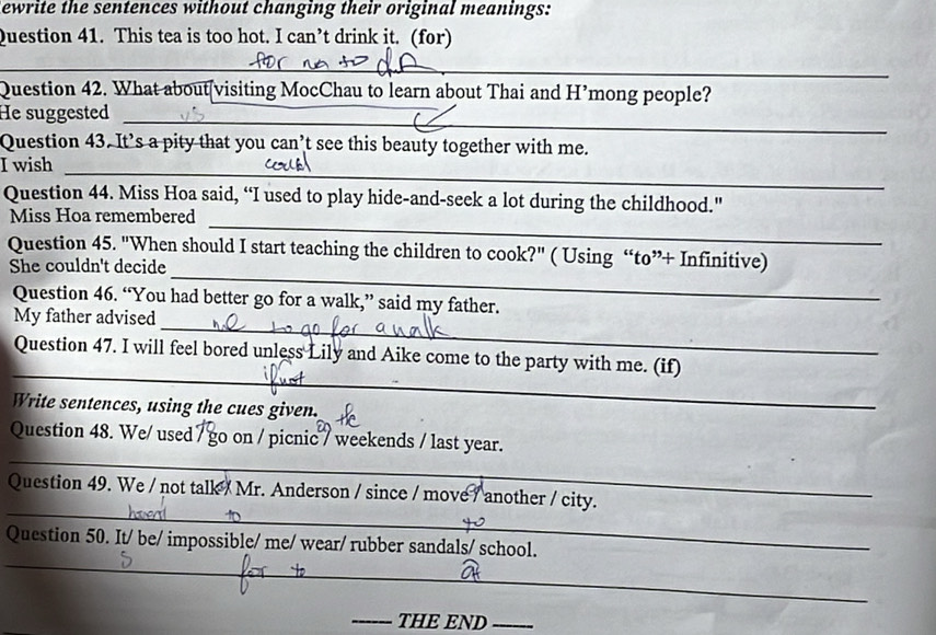 ewrite the sentences without changing their original meanings: 
Question 41. This tea is too hot. I can’t drink it. (for) 
_ 
Question 42. What about[visiting MocChau to learn about Thai and H’mong people? 
_ 
_ 
He suggested_ 
Question 43. It’s a pity that you can’t see this beauty together with me. 
I wish_ 
Question 44. Miss Hoa said, “I used to play hide-and-seek a lot during the childhood." 
_ 
Miss Hoa remembered 
_ 
Question 45. "When should I start teaching the children to cook?" ( Using “to”+ Infinitive) 
She couldn't decide 
Question 46. “You had better go for a walk,” said my father. 
_ 
My father advised 
_ 
Question 47. I will feel bored unless Lily and Aike come to the party with me. (if) 
Write sentences, using the cues given. 
_ 
Question 48. We/ used / go on / picnic / weekends / last year. 
_ 
Question 49. We / not talk / Mr. Anderson / since / move / another / city. 
_ 
Question 50. It/ be/ impossible/ me/ wear/ rubber sandals/ school. 
_THE END_