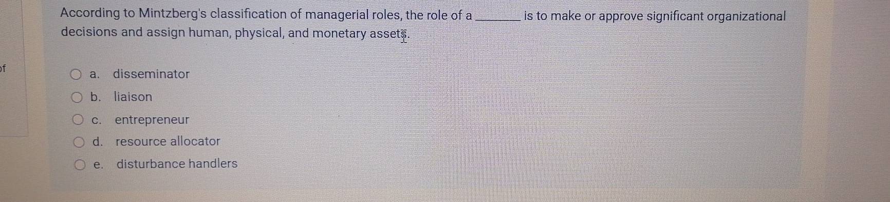 According to Mintzberg's classification of managerial roles, the role of a _is to make or approve significant organizational
decisions and assign human, physical, and monetary asset$
f
a. disseminator
b. liaison
c. entrepreneur
d. resource allocator
e. disturbance handlers