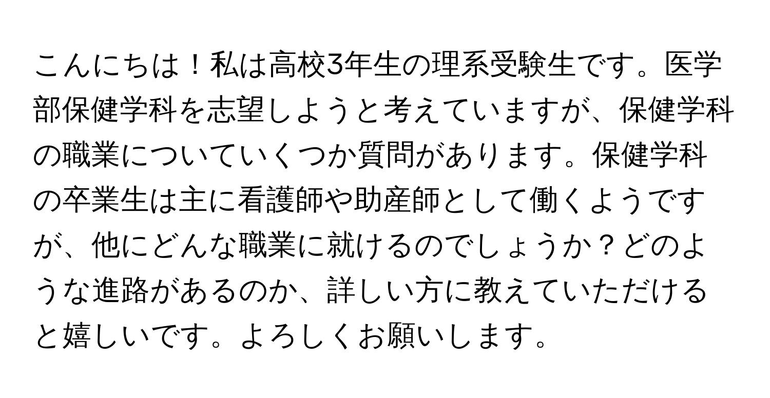 こんにちは！私は高校3年生の理系受験生です。医学部保健学科を志望しようと考えていますが、保健学科の職業についていくつか質問があります。保健学科の卒業生は主に看護師や助産師として働くようですが、他にどんな職業に就けるのでしょうか？どのような進路があるのか、詳しい方に教えていただけると嬉しいです。よろしくお願いします。