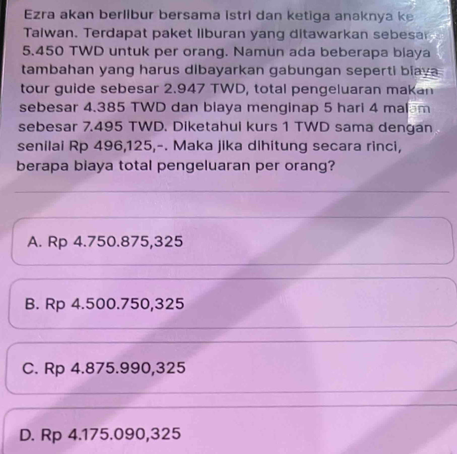 Ezra akan berllbur bersama istri dan ketiga anaknya ke
Taiwan. Terdapat paket liburan yang ditawarkan sebesar
5.450 TWD untuk per orang. Namun ada beberapa blaya
tambahan yang harus dibayarkan gabungan seperti biaya 
tour guide sebesar 2.947 TWD, total pengeluaran makan
sebesar 4.385 TWD dan blaya menginap 5 hari 4 malam
sebesar 7.495 TWD. Diketahui kurs 1 TWD sama dengan
senilai Rp 496,125,-. Maka jika dihitung secara rinci,
berapa biaya total pengeluaran per orang?
A. Rp 4.750.875,325
B. Rp 4.500.750,325
C. Rp 4.875.990,325
D. Rp 4.175.090,325