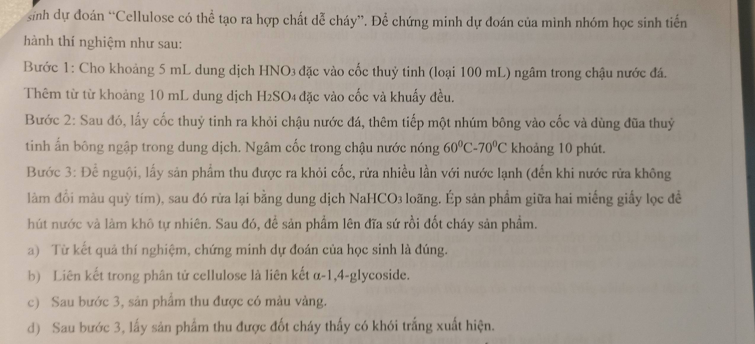 sinh dự đoán “Cellulose có thể tạo ra hợp chất dễ cháy”. Để chứng minh dự đoán của mình nhóm học sinh tiến 
hành thí nghiệm như sau: 
Bước 1: Cho khoảng 5 mL dung dịch HNO3 đặc vào cốc thuỷ tinh (loại 100 mL) ngâm trong chậu nước đá. 
Thêm từ từ khoảng 10 mL dung dịch H2SO4 đặc vào cốc và khuấy đều. 
Bước 2: Sau đó, lấy cốc thuỷ tinh ra khỏi chậu nước đá, thêm tiếp một nhúm bông vào cốc và dùng đũa thuỷ 
tinh ấn bông ngập trong dung dịch. Ngâm cốc trong chậu nước nóng 60°C-70°C khoảng 10 phút. 
Bước 3: Để nguội, lấy sản phẩm thu được ra khỏi cốc, rửa nhiều lần với nước lạnh (đến khi nước rửa không 
làm đổi màu quỳ tím), sau đó rửa lại bằng dung dịch NaHCO3 loãng. Ép sản phẩm giữa hai miếng giấy lọc đề 
hút nước và làm khô tự nhiên. Sau đó, để sản phẩm lên đĩa sứ rồi đốt cháy sản phẩm. 
a) Từ kết quả thí nghiệm, chứng minh dự đoán của học sinh là đúng. 
b) Liên kết trong phân tử cellulose là liên kết α-1, 4-glycoside. 
c) Sau bước 3, sản phẩm thu được có màu vàng. 
d) Sau bước 3, lấy sản phẩm thu được đốt cháy thấy có khói trắng xuất hiện.