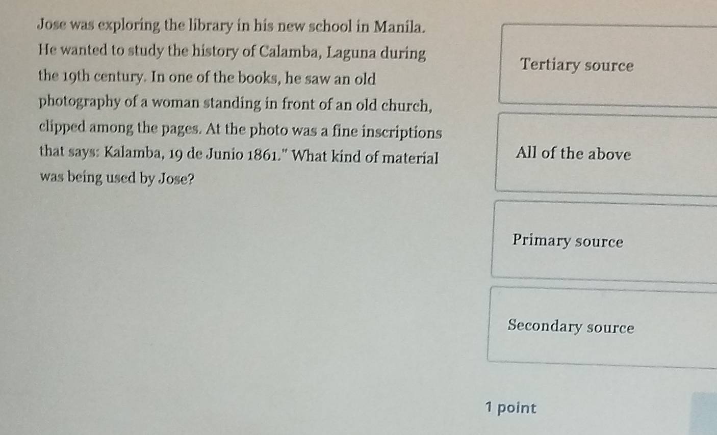 Jose was exploring the library in his new school in Manila.
He wanted to study the history of Calamba, Laguna during
Tertiary source
the 19th century. In one of the books, he saw an old
photography of a woman standing in front of an old church,
clipped among the pages. At the photo was a fine inscriptions
that says: Kalamba, 19 de Junio 1861." What kind of material
All of the above
was being used by Jose?
Primary source
Secondary source
1 point