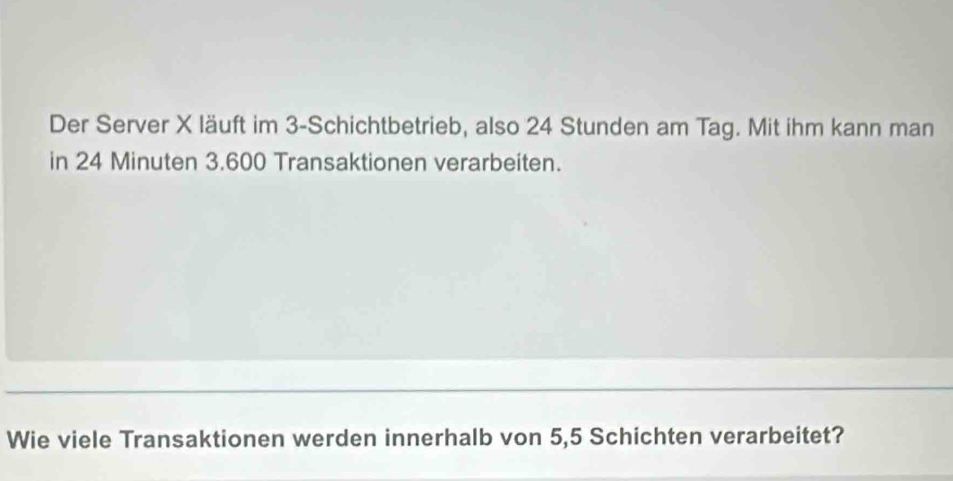 Der Server X läuft im 3 -Schichtbetrieb, also 24 Stunden am Tag. Mit ihm kann man 
in 24 Minuten 3.600 Transaktionen verarbeiten. 
Wie viele Transaktionen werden innerhalb von 5,5 Schichten verarbeitet?