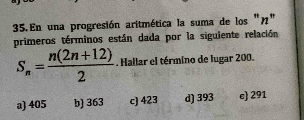 En una progresión aritmética la suma de los "η"
primeros términos están dada por la siguiente relación
S_n= (n(2n+12))/2 . Hallar el término de lugar 200.
a) 405 b) 363 c) 423 d) 393 e 291