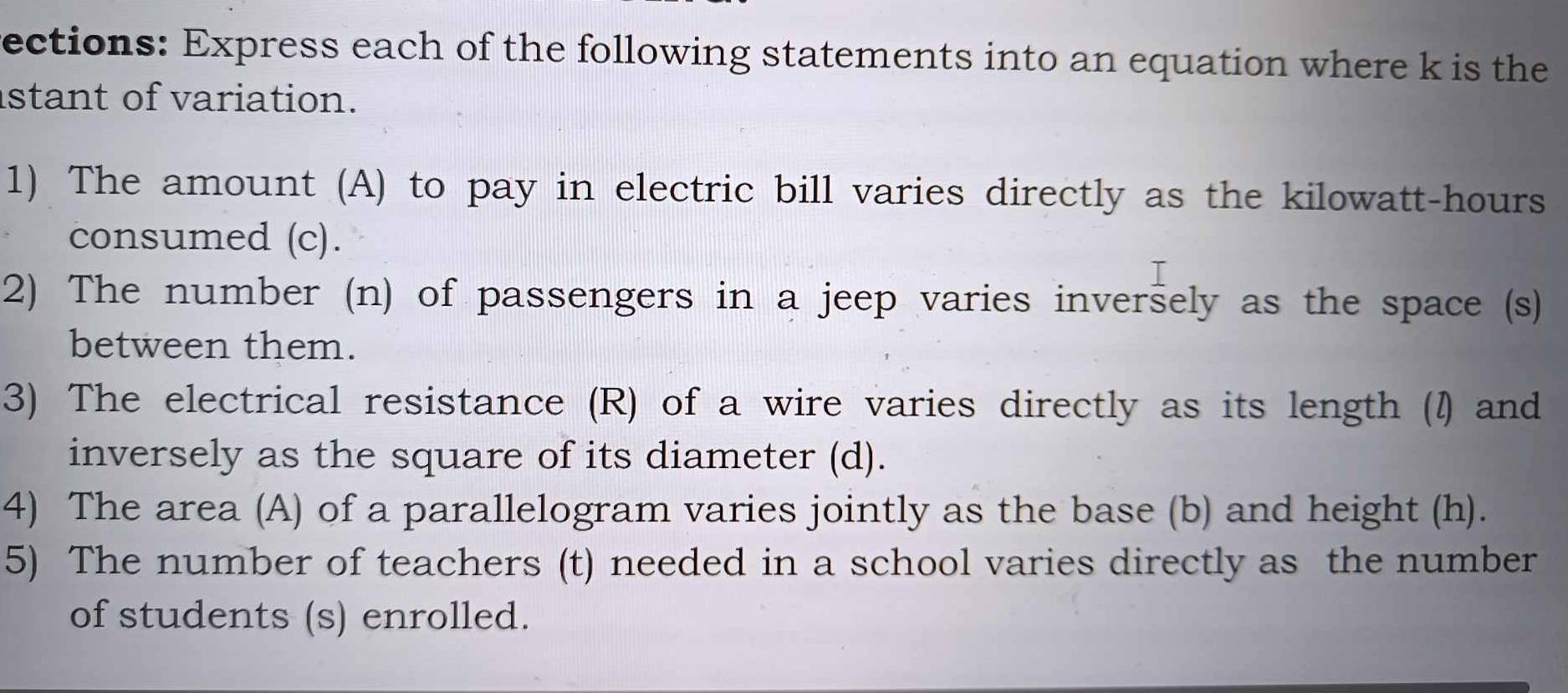 ections: Express each of the following statements into an equation where k is the 
istant of variation. 
1) The amount (A) to pay in electric bill varies directly as the kilowatt-hours 
consumed (c). 
2) The number (n) of passengers in a jeep varies inversely as the space (s) 
between them. 
3) The electrical resistance (R) of a wire varies directly as its length (I) and 
inversely as the square of its diameter (d). 
4) The area (A) of a parallelogram varies jointly as the base (b) and height (h). 
5) The number of teachers (t) needed in a school varies directly as the number 
of students (s) enrolled.