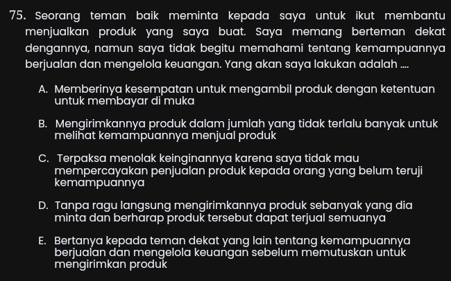 Seorang teman baik meminta kepada saya untuk ikut membantu
menjualkan produk yang saya buat. Saya memang berteman dekat
dengannya, namun saya tidak begitu memahami tentang kemampuannya
berjualan dan mengelola keuangan. Yang akan saya lakukan adalah ....
A. Memberinya kesempatan untuk mengambil produk dengan ketentuan
untuk membayar di muka
B. Mengirimkannya produk dalam jumlah yang tidak terlalu banyak untuk
melihat kemampuannya menjual produk
C. Terpaksa menolak keinginannya karena saya tidak mau
mempercayakan penjualan produk kepada orang yang belum teruji
kemampuannya
D. Tanpa ragu langsung mengirimkannya produk sebanyak yang dia
minta dan berharap produk tersebut dapat terjual semuanya
E. Bertanya kepada teman dekat yang lain tentang kemampuannya
berjualan dan mengelola keuangan sebelum memutuskan untuk
mengirimkan produk