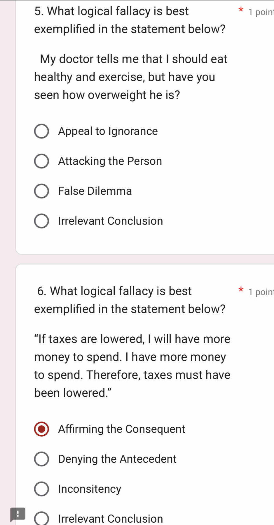 What logical fallacy is best 1 poin
exemplified in the statement below?
My doctor tells me that I should eat
healthy and exercise, but have you
seen how overweight he is?
Appeal to Ignorance
Attacking the Person
False Dilemma
Irrelevant Conclusion
6. What logical fallacy is best 1 poin
exemplified in the statement below?
“If taxes are lowered, I will have more
money to spend. I have more money
to spend. Therefore, taxes must have
been lowered."
Affirming the Consequent
Denying the Antecedent
Inconsitency
!
Irrelevant Conclusion