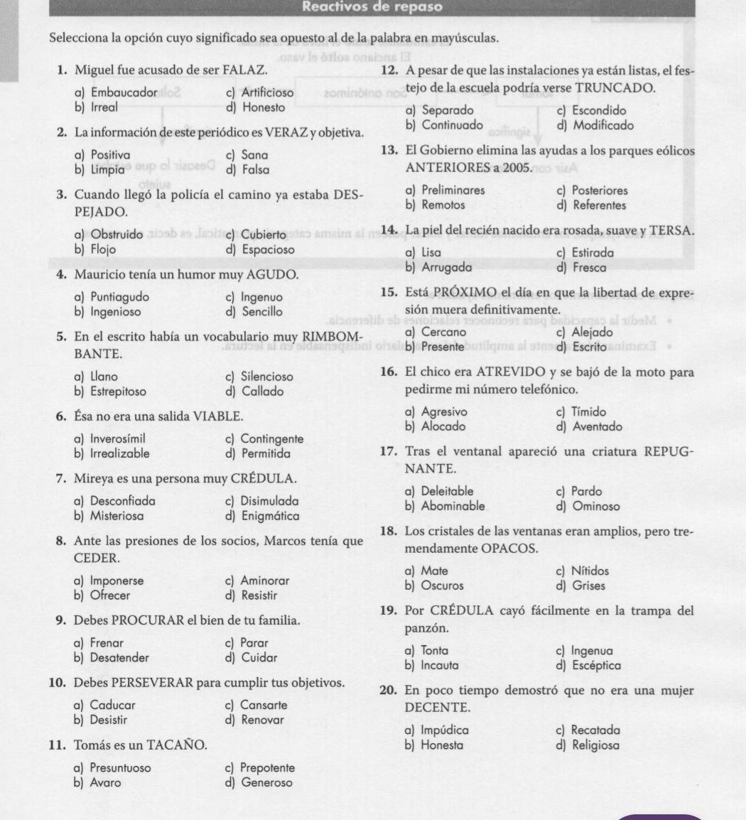 Reactivos de repaso
Selecciona la opción cuyo significado sea opuesto al de la palabra en mayúsculas.
1. Miguel fue acusado de ser FALAZ. 12. A pesar de que las instalaciones ya están listas, el fes-
a) Embaucador c) Artificioso tejo de la escuela podría verse TRUNCADO.
b) Irreal d) Honesto a) Separado c) Escondido
2. La información de este periódico es VERAZ y objetiva. b) Continuado d) Modificado
a) Positiva c) Sana
13. El Gobierno elimina las ayudas a los parques eólicos
b) Limpia d) Falsa ANTERIORES a 2005.
3. Cuando llegó la policía el camino ya estaba DES- a) Preliminares c) Posteriores
PEJADO. b) Remotos d) Referentes
a) Obstruido c) Cubierto 14. La piel del recién nacido era rosada, suave y TERSA.
b) Flojo d) Espacioso a) Lisa c) Estirada
4. Mauricio tenía un humor muy AGUDO. b) Arrugada
d) Fresca
a) Puntiagudo c) Ingenuo
15. Está PRÓXIMO el día en que la libertad de expre-
b) Ingenioso d) Sencillo sión muera definitivamente.
5. En el escrito había un vocabulario muy RIMBOM- a) Cercano c) Alejado
BANTE. b) Presente d) Escrito
a) Llano c) Silencioso 16. El chico era ATREVIDO y se bajó de la moto para
b) Estrepitoso d) Callado pedirme mi número telefónico.
6. Ésa no era una salida VIABLE. a) Agresivo c) Tímido
b) Alocado d) Aventado
a) Inverosímil c) Contingente
b) Irrealizable d) Permitida 17. Tras el ventanal apareció una criatura REPUG-
NANTE.
7. Mireya es una persona muy CRÉDULA.
a) Deleitable c) Pardo
a) Desconfiada c) Disimulada b) Abominable
b) Misteriosa d) Enigmática d) Ominoso
18. Los cristales de las ventanas eran amplios, pero tre-
8. Ante las presiones de los socios, Marcos tenía que mendamente OPACOS.
CEDER.
a) Mate c) Nítidos
a) Imponerse c) Aminorar b) Oscuros d) Grises
b) Ofrecer d) Resistir
19. Por CRÉDULA cayó fácilmente en la trampa del
9. Debes PROCURAR el bien de tu familia.
panzón.
a) Frenar c) Parar a) Tonta c) Ingenua
b) Desatender d) Cuidar b) Incauta d) Escéptica
10. Debes PERSEVERAR para cumplir tus objetivos. 20. En poco tiempo demostró que no era una mujer
a) Caducar c) Cansarte DECENTE.
b) Desistir d) Renovar c) Recatada
a) Impúdica
11. Tomás es un TACAÑO. b) Honesta d) Religiosa
a) Presuntuoso c) Prepotente
b) Avaro d) Generoso