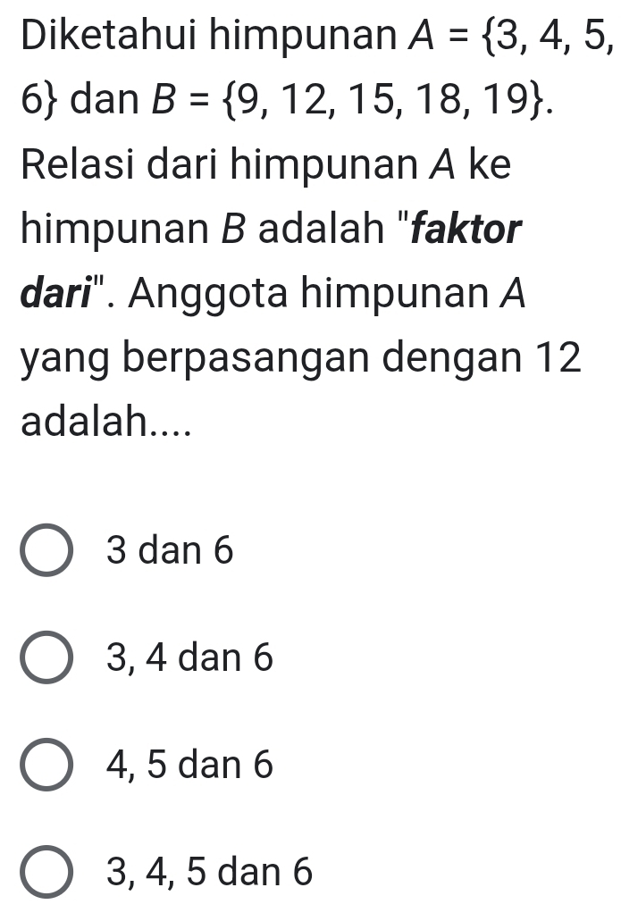 Diketahui himpunan A= 3,4,5,
6 dan B= 9,12,15,18,19. 
Relasi dari himpunan A ke
himpunan B adalah "faktor
dari". Anggota himpunan A
yang berpasangan dengan 12
adalah....
3 dan 6
3, 4 dan 6
4, 5 dan 6
3, 4, 5 dan 6