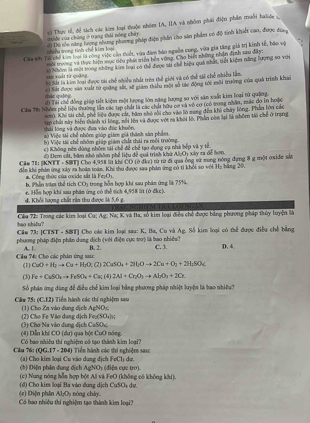 c) Thực tế, đề tách các kim loại thuộc nhóm IA, IIA và nhôm phải điện phân muối halide hà
oxide của chúng ở trạng thải nóng chảy.
d) Dù tốn năng lượng nhưng phương pháp điện phân cho sản phẩm có độ tinh khiết cao, được dùng
nhiều trong tinh chế kim loại.
Cầu 69: Tái chế kim loại là công việc cản thiết, vừa đảm bảo nguồn cung, vừa gia tăng giá trị kinh tế, bảo vệ
trôi trường và thực hiện mục tiêu phát triển bền vững. Cho biết những nhận định sau đây:
a) Nhôm là một trong những kim loại có thể được tái chế hiệu quả nhất, tiết kiệm năng lượng so với
sản xuất từ quặng.
b) Sắt là kim loại được tái chế nhiều nhất trên thế giới và có thể tái chế nhiều lần.
c) Sắt được sản xuất từ quặng sắt, sẽ giảm thiều một số tác động tới môi trường của quá trình khai
thác quặng.
d) Tái chế đồng giúp tiết kiệm một lượng lớn năng lượng so với sản xuất kim loại từ quặng.
Câu 70: Nhôm phế liệu thường lẫn các tạp chất là các chất hữu cơ và vô cơ (có trong nhãn, mác do in hoặc
sơn). Khi tái chế, phế liệu được cát, băm nhỏ rồi cho vào lò nung đến khi chảy lỏng. Phần lớn các
tap chất này biến thành xỉ lỏng, nôi lên và được vớt ra khỏi lò. Phần còn lại là nhôm tái chế ở trạng
thái lỏng và được đưa vào đúc khuôn.
a) Việc tái chế nhôm giúp giảm giá thành sản phầm.
b) Việc tái chế nhôm giúp giảm chất thải ra môi trường.
c) Không nên dùng nhôm tái chế đề chế tạo dụng cụ nhà bếp và y tế.
d) Đem cắt, băm nhỏ nhôm phế liệu để quá trình khử Al_2O_3 xảy ra dễ hơn.
Câu 71: [KNTT - SBT] Cho 4,958 lít khí CO (ở đkc) từ từ đi qua ống sứ nung nóng dựng 8 g một oxide sắt
đến khi phản ứng xảy ra hoàn toàn. Khi thu được sau phản ứng có tỉ khối so với H₂ bằng 20.
a. Công thức của oxide sắt là Fe_2O_3.
b. Phần trăm thể tích CO_2 trong hỗn hợp khí sau phản ứng là 75%.
c. Hỗn hợp khí sau phản ứng có thể tích 4,958 lít (ở đkc).
d. Khối lượng chất rắn thu được là 5,6 g.
TRAC NGHIệM TRA LớI NGAN
Câu 72: Trong các kim loại Cu; Ag; Na; K và Ba, số kim loại điều chế được bằng phương pháp thủy luyện là
bao nhiêu?
Câu 73: [CTST-SBT] Cho các kim loại sau: K, Ba, Cu và Ag. Số kim loại có thể được điều chế bằng
phương pháp điện phân dung dịch (với điện cực trơ) là bao nhiêu?
A. 1. B. 2. C. 3. D. 4.
Câu 74: Cho các phản ứng sau:
(1) CuO+H_2to Cu+H_2O; (2) 2CuSO_4+2H_2Oto 2Cu+O_2+2H_2SO_4;
(3) Fe+CuSO_4to FeSO_4+Cu 1; (4) 2Al+Cr_2O_3to Al_2O_3+2Cr.
Số phản ứng dùng đề điều chế kim loại bằng phương pháp nhiệt luyện là bao nhiêu?
Câu 75: (C.12) Tiến hành các thí nghiệm sau
(1) Cho Zn vào dung dịch AgNO_3;
(2) Cho Fe Vào dung dịch Fe_2(SO_4)_3;
(3) Cho Na vào dung dịch CuSO_4;
4) Dẫn khí CO (dư) qua bột CuO nóng.
Có bao nhiêu thí nghiệm có tạo thành kim loại?
Câu 76: (QG.17-204) 0  Tiến hành các thí nghiệm sau:
(a) Cho kim loại Cu vào dung dịch F eCl_3 dư.
(b) Điện phân dung dịch AgNO_3 (điện cực trơ).
(c) Nung nóng hỗn hợp bột Al và FeO (không có không khí).
(d) Cho kim loại Ba vào dung dịch CuSO_4 du.
(e) Điện phân Al_2O_3 nóng chày.
Có bao nhiêu thí nghiệm tạo thành kim loại?