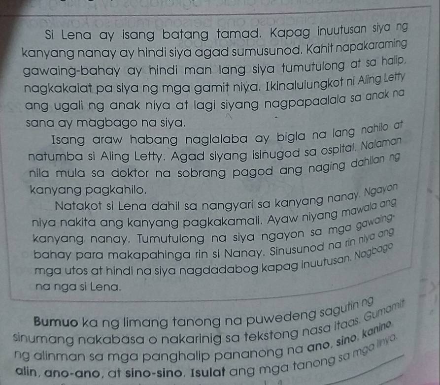 Si Lena ay isang batang tamad. Kapag inuutusan siya ng 
kanyang nanay ay hindi siya agad sumusunod. Kahit napakaraming 
gawaing-bahay ay hindi man lang siya tumutulong at sa halip. 
nagkakalat pa siya ng mga gamit niya. Ikinalulungkot ni Aling Letty 
ang ugali ng anak niya at lagi siyang nagpapaalala sa anak na 
sana ay magbago na siya. 
Isang araw habang naglalaba ay bigla na lang nahillo at 
natumba si Aling Letty. Agad siyang isinugod sa ospital. Nalaman 
nila mula sa doktor na sobrang pagod ang naging dahllan ng 
kanyang pagkahilo. 
Natakot si Lena dahil sa nangyari sa kanyang nanay. Ngayon 
niya nakita ang kanyang pagkakamali. Ayaw niyang mawala ang 
kanyang nanay, Tumutulong na slya ngayon sa mga gawaing- 
bahay para makapahinga rin si Nanay. Sinusunod na rin niya ang 
mga utos at hindi na siya nagdadabog kapag inuutusan. Nagbago 
na nga si Lena. 
Bumuo ka ng limang tanong na puwedeng sagutin ng 
sinumang nakabasa o nakarinig sa tekstong nasa itaas. Gumamit 
ng alinman sa mga panghalip pananong na ano, sino, kanine. 
alin, ano-ano, at sino-sino. Isulat ang mga tanong sa mga linya.