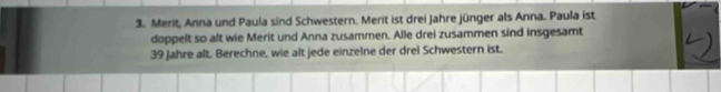 Merit, Anna und Paula sind Schwestern. Merit ist drei Jahre jünger als Anna. Paula ist 
doppelt so alt wie Merit und Anna zusammen. Alle drei zusammen sind insgesamt
39 Jahre alt. Berechne, wie alt jede einzelne der drei Schwestern ist.