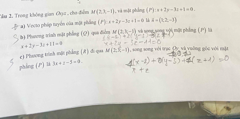 Tâu 2. Trong không gian Oxyz , cho điểm M(2;3;-1) , và mặt phẳng (P): ):x+2y-3z+1=0. 
a) Vecto pháp tuyến của mặt phẳng (P): x+2y-3z+1=0 là vector n=(1;2;-3)
b) Phương trình mặt phẳng (Q) qua điểm M(2;3;-1) và song song với mặt phẳng (P) là
x+2y-3z+11=0
c) Phương trình mặt phẳng (R) đi qua M(2;3;-1) , song song với trục Oy và vuông góc với mặt 
phẳng (P) là 3x+z-5=0.