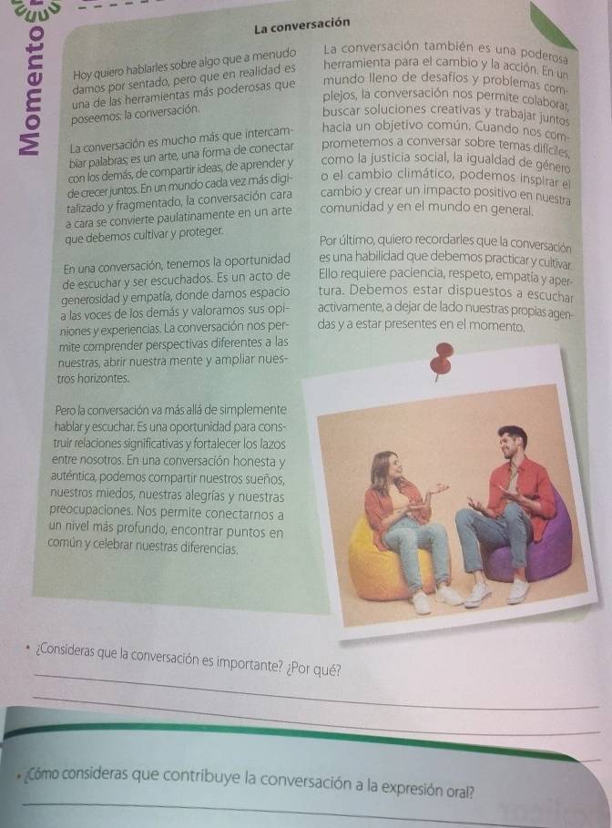 La conversación
Hoy quiero hablarles sobre algo que a menudo La conversación también es una poderosa
damos por sentado, pero que en realidad es herramienta para el cambio y la acción. En un
una de las herramientas más poderosas que
mundo lleno de desafios y problemas com
plejos, la conversación nos permite colaborar
poseemos. la conversación.
buscar soluciones creativas y trabajar juntos
La conversación es mucho más que intercam- hacia un objetivo común. Cuando nos com
biar palabras; es un arte, una forma de conectar prometemos a conversar sobre temas dificiles.
con los demás, de compartir ideas, de aprender y como la justicía social, la igualdad de género
de crecer juntos. En un mundo cada vez más digi- o el cambio climático, podemos inspirar el
talizado y fragmentado, la conversación cara cambio y crear un impacto positivo en nuestra
a cara se convierte paulatinamente en un arte comunidad y en el mundo en general.
que debemos cultivar y proteger.
Por último, quiero recordarles que la conversación
En una conversación, tenemos la oportunidad es una habilidad que debemos practicar y cultivar.
de escuchar y ser escuchados. Es un acto de Ello requiere paciencia, respeto, empatía y aper-
generosidad y empatía, donde damos espacio tura. Debemos estar dispuestos a escuchar
a las voces de los demás y valoramos sus opi- activamente, a dejar de lado nuestras propias agen-
niones y experiencias. La conversación nos per- das y a estar presentes en el momento.
mite comprender perspectivas diferentes a las
nuestras, abrir nuestra mente y ampliar nues-
tros horizontes.
Pero la conversación va más allá de simplemente
hablar y escuchar. Es una oportunidad para cons-
truir relaciones significativas y fortalecer los lazos
entre nosotros. En una conversación honesta y
auténtica, podemos compartir nuestros sueños,
nuestros miedos, nuestras alegrías y nuestras
preocupaciones. Nos permite conectarnos a
un nivel más profundo, encontrar puntos en
común y celebrar nuestras diferencias.
_
¿Consideras que la conversación es importante? ¿Por qué?
_
_
¿Cómo consideras que contribuye la conversación a la expresión oral?