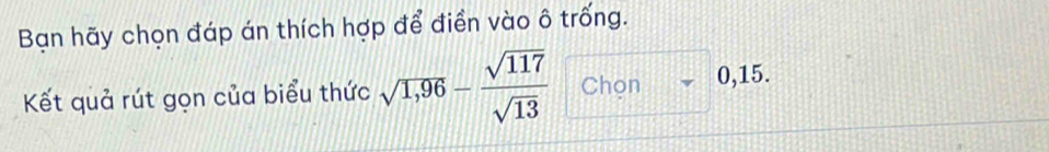 Bạn hãy chọn đáp án thích hợp để điền vào ô trống. 
Kết quả rút gọn của biểu thức sqrt(1,96)- sqrt(117)/sqrt(13)  Chọn downarrow 0 ,15.