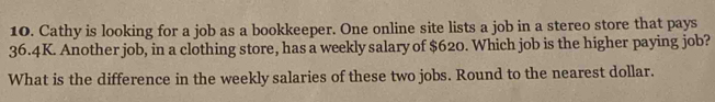 Cathy is looking for a job as a bookkeeper. One online site lists a job in a stereo store that pays
36.4K. Another job, in a clothing store, has a weekly salary of $620. Which job is the higher paying job? 
What is the difference in the weekly salaries of these two jobs. Round to the nearest dollar.