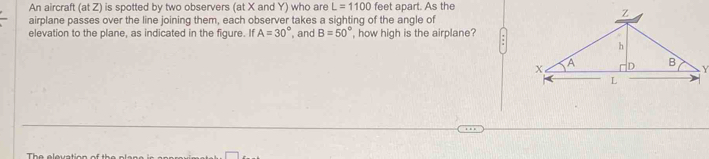 An aircraft (at Z) is spotted by two observers (at X and Y) who are L=1100 feet apart. As the 
airplane passes over the line joining them, each observer takes a sighting of the angle of 
elevation to the plane, as indicated in the figure. If A=30° , and B=50° , how high is the airplane?