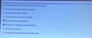 Savannah has an acquired disorder that affects the proper functioning of Savannah's muscies. Which statsments
could possibly apply to Savanwah? Check all that apply.
Savannah was bom with her disordor
Savannah has fibromyalgia
Savannah has muscular dystrophy.
Savannah has polyenyositis
Savannah is receiving physical therapy.
Savannah has polio.
Savannah is being treated with statin drugs.