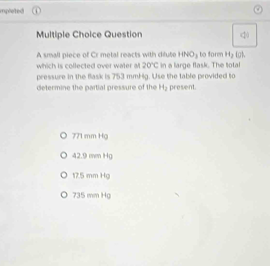 mpleted
Multiple Choice Question
A small piece of Cr metal reacts with dilute HNO₃ to form H_2(g). 
which is collected over water at 20°C in a large flask. The total
pressure in the flask is 753 mmHg. Use the table provided to
determine the partial pressure of the H_2 present.
771 mm Hg
42.9 mm Hg
17.5 mm Hg
735 mm Hg