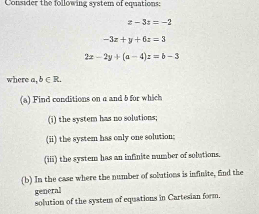 Consider the following system of equations:
x-3z=-2
-3x+y+6z=3
2x-2y+(a-4)z=b-3
where a,b∈ R. 
(a) Find conditions on a and b for which 
(i) the system has no solutions; 
(ii) the system has only one solution; 
(iii) the system has an infinite number of solutions. 
(b) In the case where the number of solutions is infinite, find the 
general 
solution of the system of equations in Cartesian form.