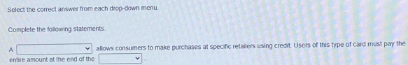Select the correct answer from each drop-down menu. 
Complete the following stalements. 
A allows consumers to make purchases at specific retailers using credit. Users of this type of card must pay the 
entire amount at the end of the