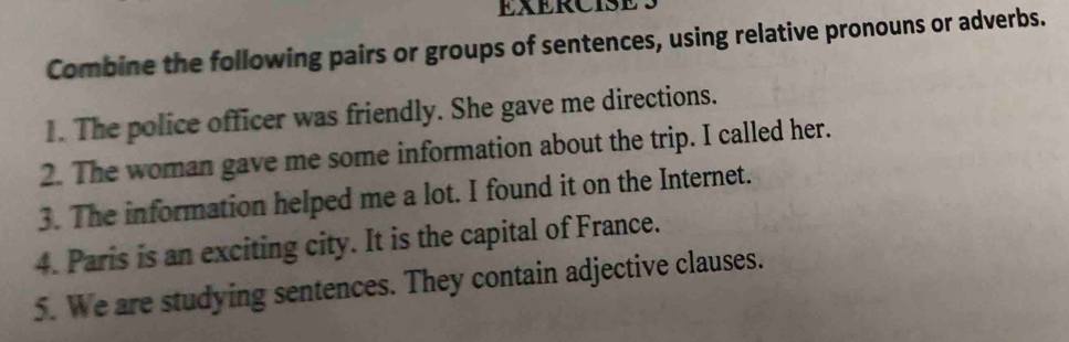 EXERCISES 
Combine the following pairs or groups of sentences, using relative pronouns or adverbs. 
1. The police officer was friendly. She gave me directions. 
2. The woman gave me some information about the trip. I called her. 
3. The information helped me a lot. I found it on the Internet. 
4. Paris is an exciting city. It is the capital of France. 
5. We are studying sentences. They contain adjective clauses.