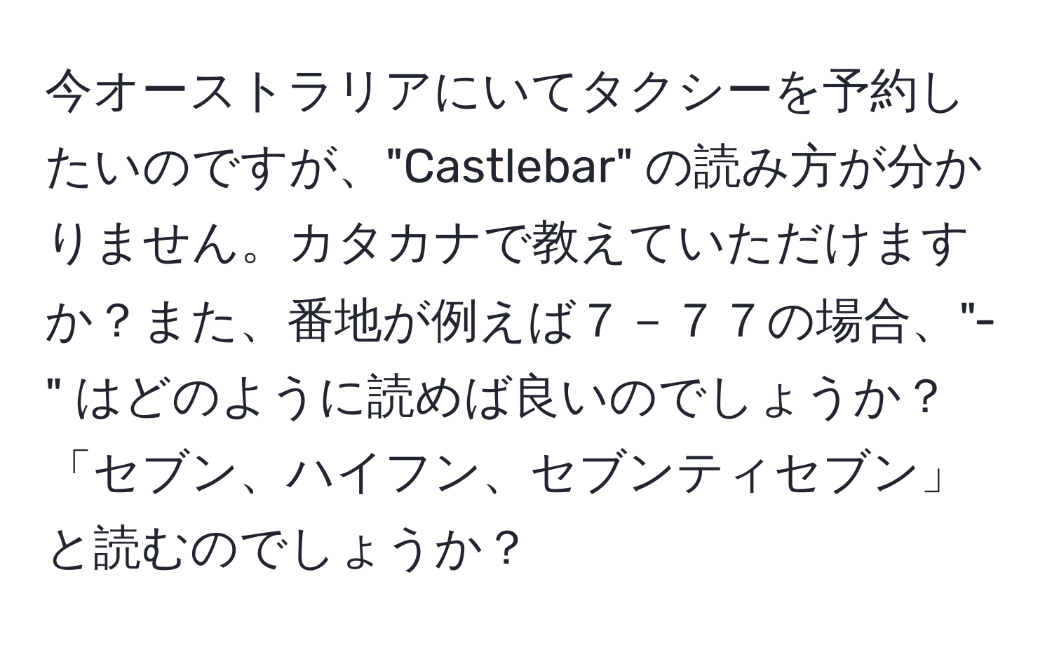 今オーストラリアにいてタクシーを予約したいのですが、"Castlebar" の読み方が分かりません。カタカナで教えていただけますか？また、番地が例えば７－７７の場合、"-" はどのように読めば良いのでしょうか？「セブン、ハイフン、セブンティセブン」と読むのでしょうか？