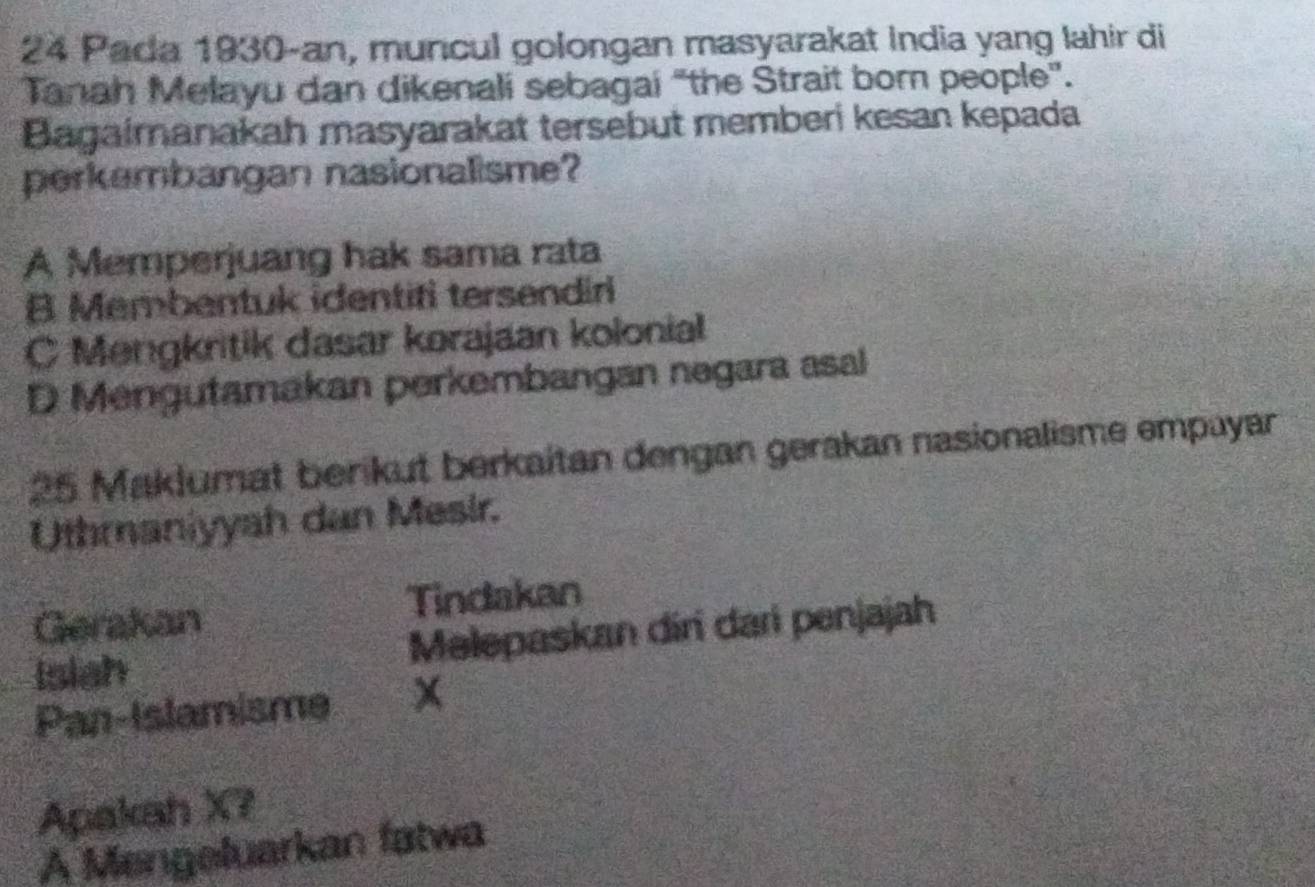 Pada 1930-an, muncul golongan masyarakat India yang lahir di
Tanah Melayu dan dikenali sebagai "the Strait born people".
Bagaimanakah masyarakat tersebut memberi kesan kepada
perkembangan nasionalisme?
A Memperjuang hak sama rata
B Membentuk identifi tersendiri
C Mengkritik dasar korajaan kolonial
D Mengutamakan perkembangan negara asal
25 Maklumat berikut berkaitan dengan gerakan nasionalisme empayar
Uthmaniyyah dan Mesir.
Gerakan Tindakan
Isiah Melepaskan diri dari penjajah
Pan-Islamisme x
Apakah X?
A Mengeluarkan fatwa