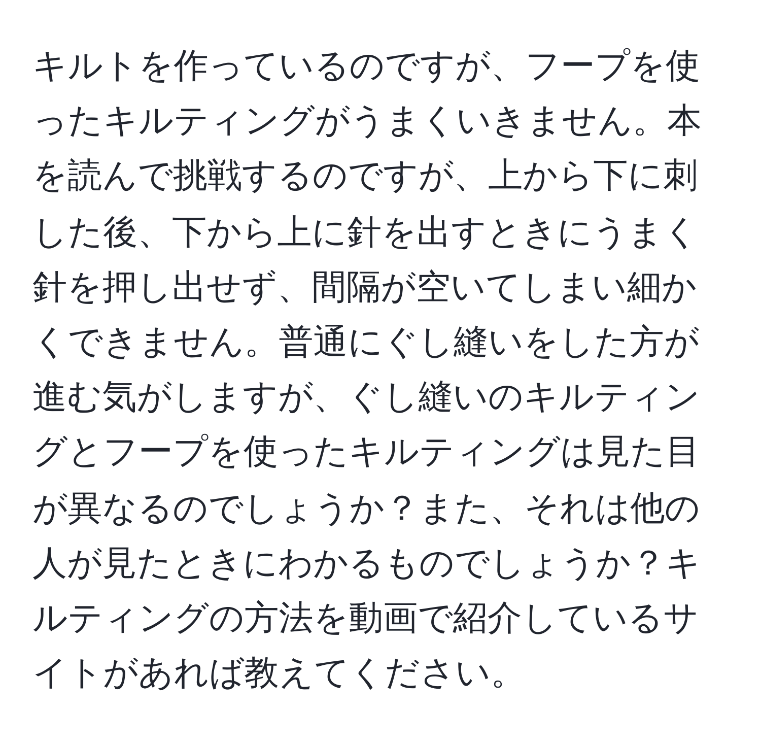 キルトを作っているのですが、フープを使ったキルティングがうまくいきません。本を読んで挑戦するのですが、上から下に刺した後、下から上に針を出すときにうまく針を押し出せず、間隔が空いてしまい細かくできません。普通にぐし縫いをした方が進む気がしますが、ぐし縫いのキルティングとフープを使ったキルティングは見た目が異なるのでしょうか？また、それは他の人が見たときにわかるものでしょうか？キルティングの方法を動画で紹介しているサイトがあれば教えてください。