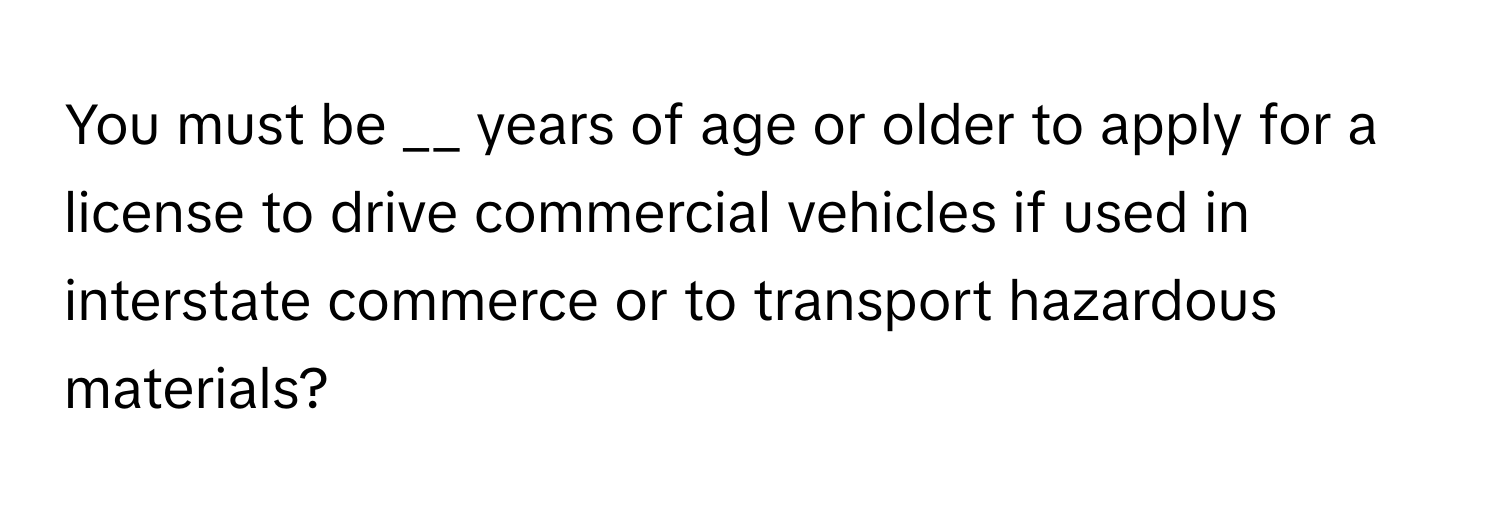 You must be __ years of age or older to apply for a license to drive commercial vehicles if used in interstate commerce or to transport hazardous materials?