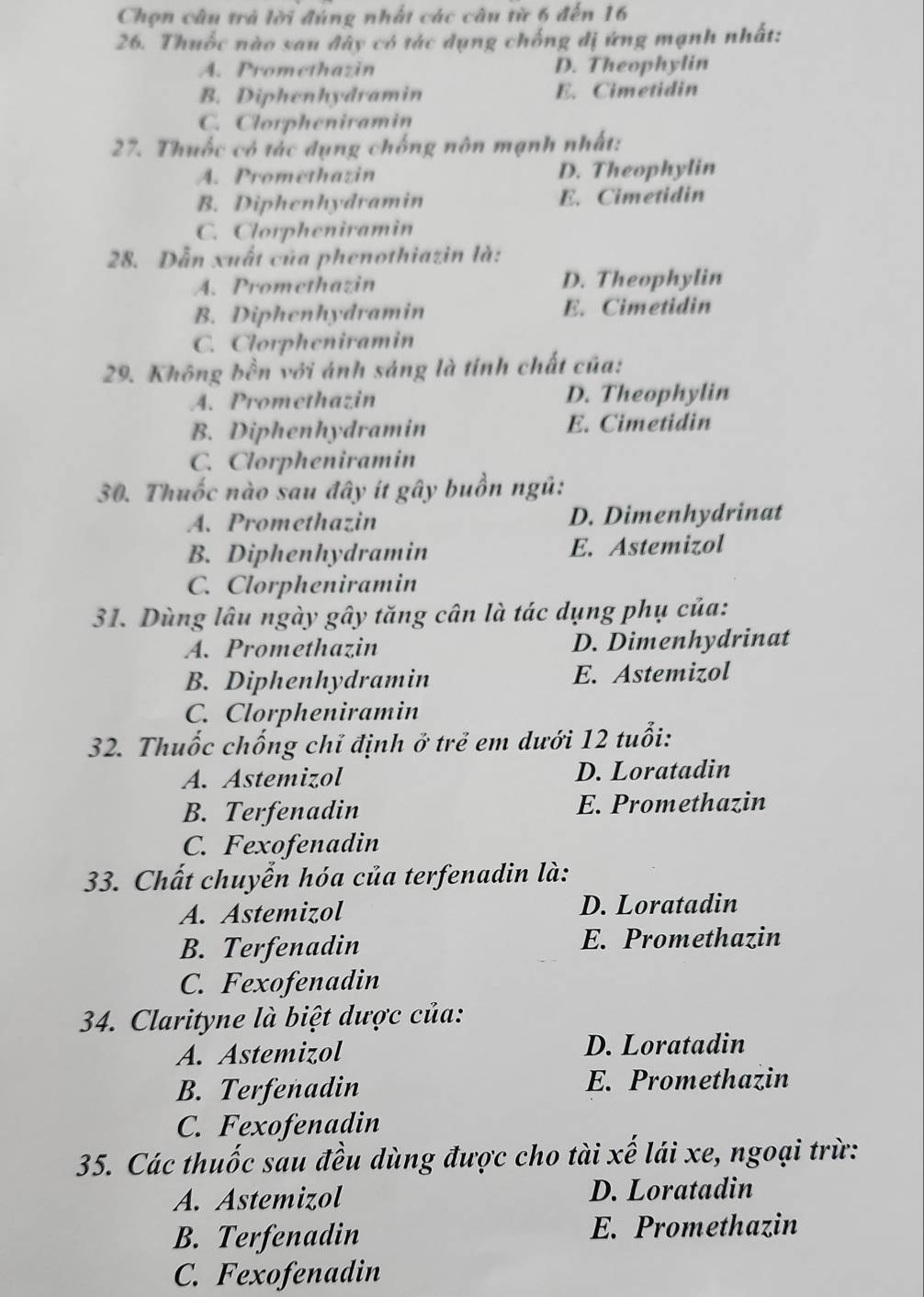 Chọn câu trả lời đùng nhất các câu từ 6 đến 16
26. Thuốc nào sau đây có tác dụng chống dị ứng mạnh nhất:
A. Promethazin D. Theophylin
B. Diphenhydramin E. Cimetidin
C. Clorpheniramin
27. Thuốc có tác dụng chống nôn mạnh nhất:
A. Promethazin D. Theophylin
B. Diphenhydramin E. Cimetidin
C. Clorpheniramin
28. Dẫn xuất của phenothiazin là:
A. Promethazin D. Theophylin
B. Diphenhydramin E. Cimetidin
C. Clorpheniramin
29. Không bền với ánh sáng là tính chất của:
A. Promethazin D. Theophylin
B. Diphenhydramin E. Cimetidin
C. Clorpheniramin
30. Thuốc nào sau đây ít gây buồn ngũ:
A. Promethazin D. Dimenhydrinat
B. Diphenhydramin E. Astemizol
C. Clorpheniramin
31. Dùng lâu ngày gây tăng cân là tác dụng phụ của:
A. Promethazin D. Dimenhydrinat
B. Diphenhydramin E. Astemizol
C. Clorpheniramin
32. Thuốc chống chỉ định ở trẻ em dưới 12 tuổi:
A. Astemizol D. Loratadin
B. Terfenadin E. Promethazin
C. Fexofenadin
33. Chất chuyển hóa của terfenadin là:
A. Astemizol D. Loratadin
B. Terfenadin E. Promethazin
C. Fexofenadin
34. Clarityne là biệt dược của:
A. Astemizol D. Loratadin
B. Terfenadin E. Promethazin
C. Fexofenadin
35. Các thuốc sau đều dùng được cho tài xế lái xe, ngoại trừ:
A. Astemizol D. Loratadin
B. Terfenadin E. Promethazin
C. Fexofenadin
