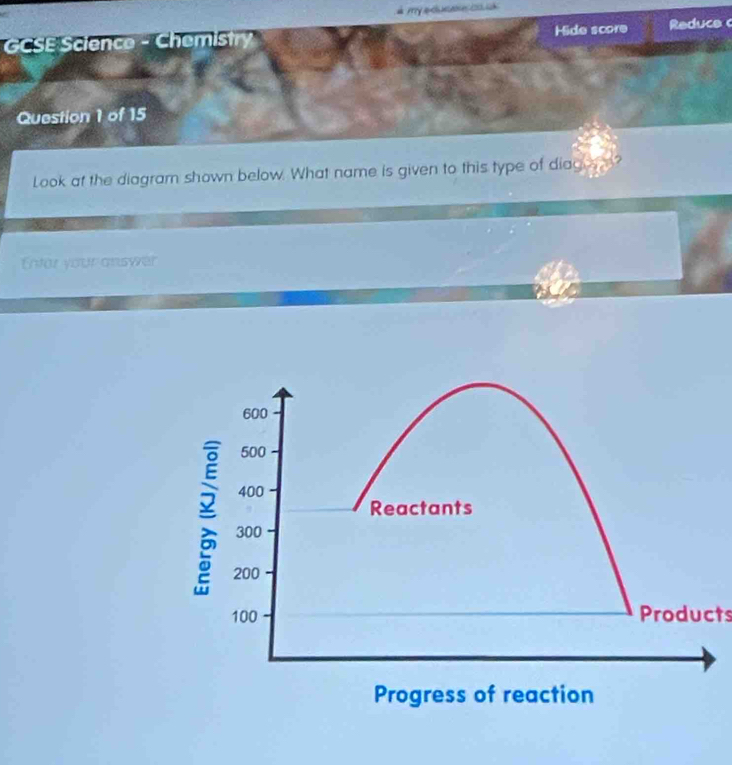 à my acucae c s 
GCSE Science - Chemistry Hide score Reduce 
Question 1 of 15 
Look at the diagramn shown below. What name is given to this type of diages m? 
Entar your answer 
Products