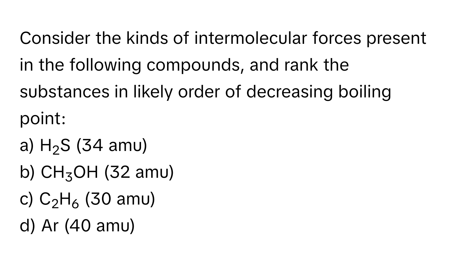 Consider the kinds of intermolecular forces present in the following compounds, and rank the substances in likely order of decreasing boiling point:

a) H2S (34 amu)  
b) CH3OH (32 amu)  
c) C2H6 (30 amu)  
d) Ar (40 amu)