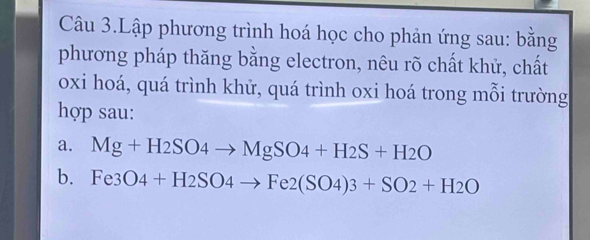 Câu 3.Lập phương trình hoá học cho phản ứng sau: bằng 
phương pháp thăng bằng electron, nêu rõ chất khử, chất 
oxi hoá, quá trình khử, quá trình oxi hoá trong mỗi trường 
hợp sau: 
a. Mg+H2SO4to MgSO4+H2S+H2O
b. Fe3O4+H2SO4to Fe2(SO4)3+SO2+H2O