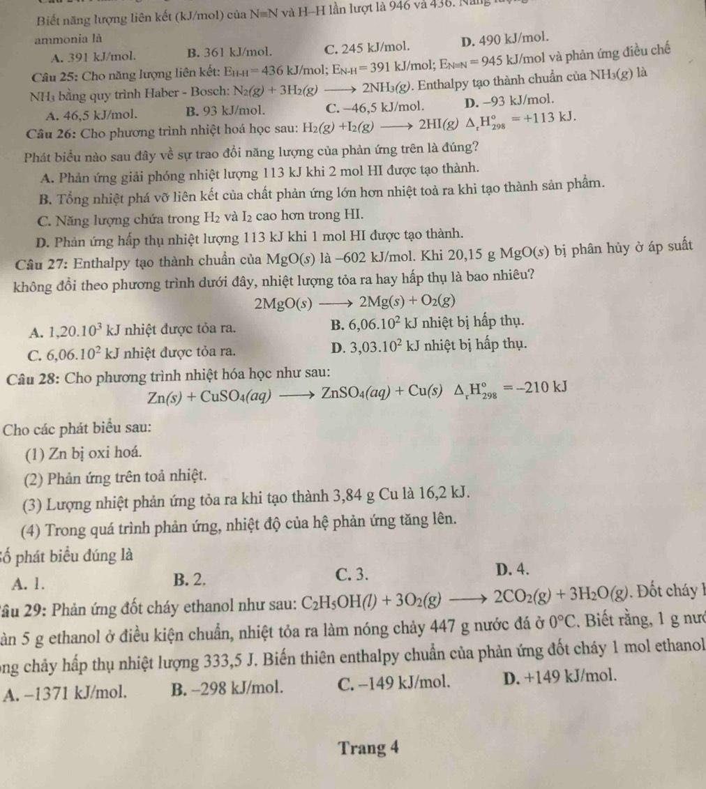 Biết năng lượng liên kết (kJ/mol) của Nequiv N và H-H lần lượt là 946 và 438, Năng
ammonia là D. 490 kJ/mol.
A. 391 kJ/mol. B. 361 kJ/mol. C. 245 kJ/mol.
Câu 25: Cho năng lượng liên kết: E_H-H=436kJ/mol;E_N-H=391kJ/mol;E_Nequiv N=945kJ/ J/mol và phản ứng điều chế
NH₃ bằng quy trình Haber - Bosch: N_2(g)+3H_2(g)to 2NH_3(g). Enthalpy tạo thành chuẩn của NH_3(g) là
A. 46,5 kJ/mol. B. 93 kJ/mol. C
Câu 26: Cho phương trình nhiệt hoá học sau: H_2(g)+I_2(g)to 2HI(g)△ _rH_(298)°=+113kJ. -46,5 kJ/mol. D. -93 kJ/mol.
Phát biểu nào sau đây về sự trao đổi năng lượng của phản ứng trên là đúng?
A. Phản ứng giải phóng nhiệt lượng 113 kJ khi 2 mol HI được tạo thành.
B. Tổng nhiệt phá vỡ liên kết của chất phản ứng lớn hơn nhiệt toả ra khi tạo thành sản phẩm.
C. Năng lượng chứa trong H_2 và I_2 cao hơn trong HI.
D. Phản ứng hấp thụ nhiệt lượng 113 kJ khi 1 mol HI được tạo thành.
Câu 27: Enthalpy tạo thành chuẩn của MgO(s) là −602 kJ/mol. Khi 2 0,15gMgO(s) bị phân hủy ở áp suất
không đổi theo phương trình dưới đây, nhiệt lượng tỏa ra hay hấp thụ là bao nhiêu?
2MgO(s)to 2Mg(s)+O_2(g)
B. 6,06.10^2kJ
A. 1,20.10^3kJ nhiệt được tỏa ra. nhiệt bị hấp thụ.
D. 3,03.10^2kJ
C. 6,06.10^2kJ nhiệt được tỏa ra. nhiệt bị hấp thụ.
Câu 28: Cho phương trình nhiệt hóa học như sau:
Zn(s)+CuSO_4(aq)to ZnSO_4(aq)+Cu(s)△ _rH_(298)°=-210kJ
Cho các phát biểu sau:
(1) Zn bị oxi hoá.
(2) Phản ứng trên toả nhiệt.
(3) Lượng nhiệt phản ứng tỏa ra khi tạo thành 3,84 g Cu là 16,2 kJ.
(4) Trong quá trình phản ứng, nhiệt độ của hệ phản ứng tăng lên.
Số phát biểu đúng là
C. 3.
A. 1. B. 2. D. 4.
2ầu 29: Phản ứng đốt cháy ethanol như sau: C_2H_5OH(l)+3O_2(g)to 2CO_2(g)+3H_2O(g) D t chá 
àn 5 g ethanol ở điều kiện chuẩn, nhiệt tỏa ra làm nóng chảy 447 g nước đá ở 0°C. Biết rằng, 1 g nưc
ong chảy hấp thụ nhiệt lượng 333,5 J. Biến thiên enthalpy chuẩn của phản ứng đốt cháy 1 mol ethanol
A. −1371 kJ/mol. B. -298 kJ/mol. C. −149 kJ/mol. D. +149 kJ/mol.
Trang 4