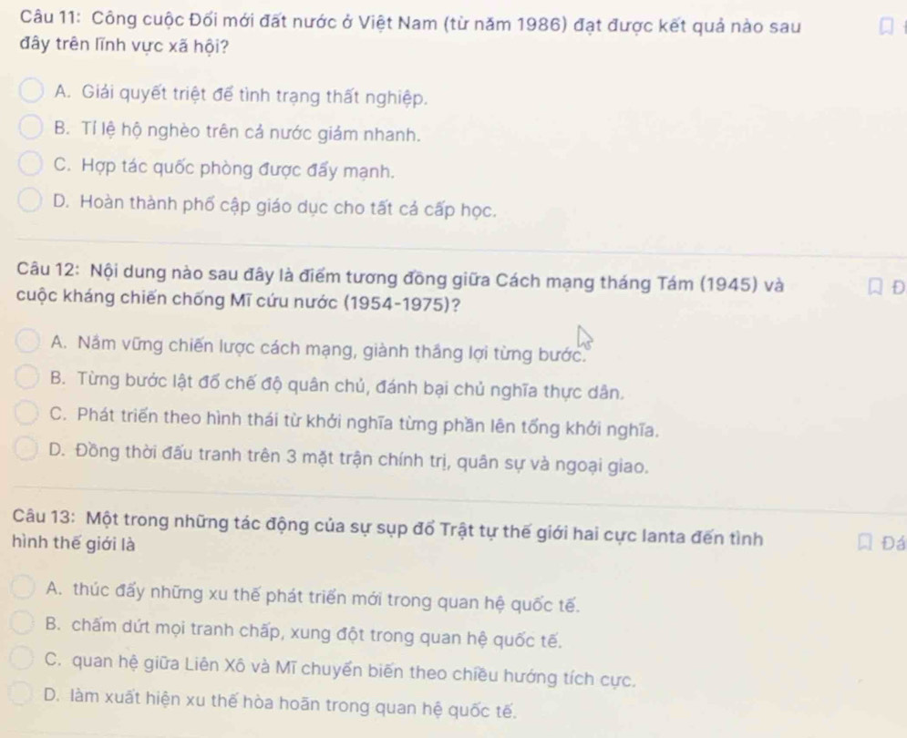 Công cuộc Đối mới đất nước ở Việt Nam (từ năm 1986) đạt được kết quả nào sau
đây trên lĩnh vực xã hội?
A. Giải quyết triệt để tình trạng thất nghiệp.
B. Tí lệ hộ nghèo trên cả nước giám nhanh.
C. Hợp tác quốc phòng được đẩy mạnh.
D. Hoàn thành phố cập giáo dục cho tất cá cấp học.
Câu 12: Nội dung nào sau đây là điểm tương đồng giữa Cách mạng tháng Tám (1945) và
D
cuộc kháng chiến chống Mĩ cứu nước (1954-1975)?
A. Nầm vững chiến lược cách mạng, giành thắng lợi từng bước.
B. Từng bước lật đổ chế độ quân chủ, đánh bại chủ nghĩa thực dân.
C. Phát triển theo hình thái từ khởi nghĩa từng phần lên tổng khởi nghĩa.
D. Đồng thời đấu tranh trên 3 mặt trận chính trị, quân sự và ngoại giao.
Câu 13: Một trong những tác động của sự sụp đổ Trật tự thế giới hai cực lanta đến tình
hình thế giới là Đá
A. thúc đấy những xu thế phát triển mới trong quan hệ quốc tế.
B. chấm dứt mọi tranh chấp, xung đột trong quan hệ quốc tế.
C. quan hệ giữa Liên Xô và Mĩ chuyển biến theo chiều hướng tích cực.
D. làm xuất hiện xu thế hòa hoãn trong quan hệ quốc tế.