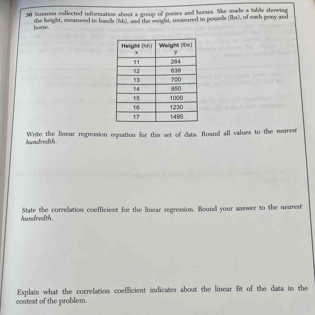 Suzanna collected information about a group of ponies and horses. She made a table showing 
the height, measured in hands (hh), and the weight, measured in pounds (lbs), of each pony and 
horse. 
Write the linear regression equation for this set of data. Round all values to the nearest 
hundredth. 
State the correlation coefficient for the linear regression. Round your answer to the nearest 
hundredth. 
Explain what the correlation coefficient indicates about the linear fit of the data in the 
context of the problem.