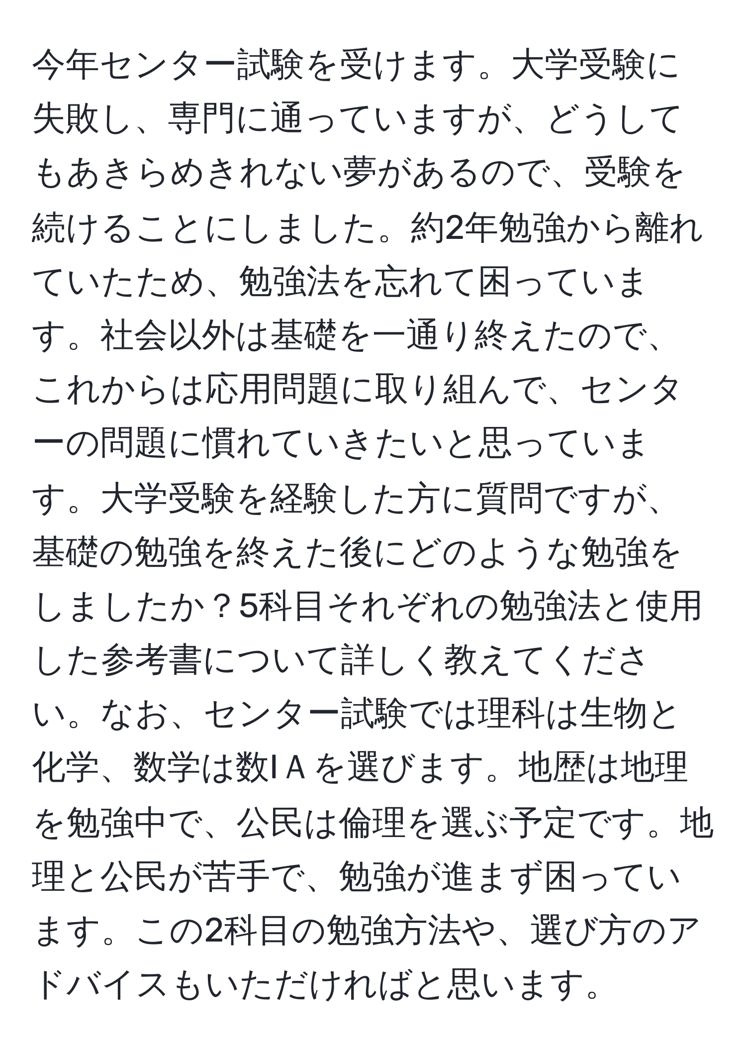 今年センター試験を受けます。大学受験に失敗し、専門に通っていますが、どうしてもあきらめきれない夢があるので、受験を続けることにしました。約2年勉強から離れていたため、勉強法を忘れて困っています。社会以外は基礎を一通り終えたので、これからは応用問題に取り組んで、センターの問題に慣れていきたいと思っています。大学受験を経験した方に質問ですが、基礎の勉強を終えた後にどのような勉強をしましたか？5科目それぞれの勉強法と使用した参考書について詳しく教えてください。なお、センター試験では理科は生物と化学、数学は数IＡを選びます。地歴は地理を勉強中で、公民は倫理を選ぶ予定です。地理と公民が苦手で、勉強が進まず困っています。この2科目の勉強方法や、選び方のアドバイスもいただければと思います。