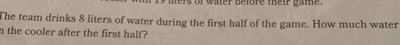 mers of water before their game. 
The team drinks 8 liters of water during the first half of the game. How much water 
n the cooler after the first half?