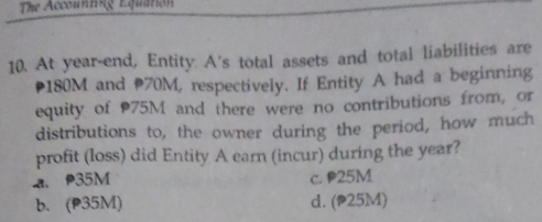 The Accounting Equation
10. At year-end, Entity. A's total assets and total liabilities are
* 180M and 70M, respectively. If Entity A had a beginning
equity of 75M and there were no contributions from, or
distributions to, the owner during the period, how much
profit (loss) did Entity A earn (incur) during the year?
a. 35M c. P25M
b. (p35M) d. (P25M)