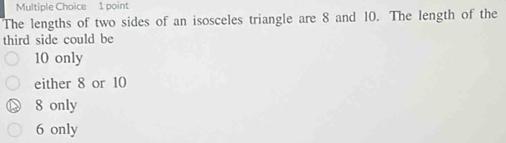 The lengths of two sides of an isosceles triangle are 8 and 10. The length of the
third side could be
10 only
either 8 or 10
8 only
6 only