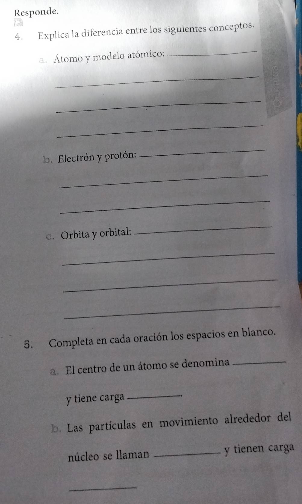 Responde. 
4. Explica la diferencia entre los siguientes conceptos. 
a. Átomo y modelo atómico: 
_ 
_ 
_ 
_ 
b. Electrón y protón: 
_ 
_ 
_ 
c、 Orbita y orbital: 
_ 
_ 
_ 
_ 
5. Completa en cada oración los espacios en blanco. 
a. El centro de un átomo se denomina_ 
y tiene carga 
_ 
b. Las partículas en movimiento alrededor del 
núcleo se llaman _y tienen carga 
_