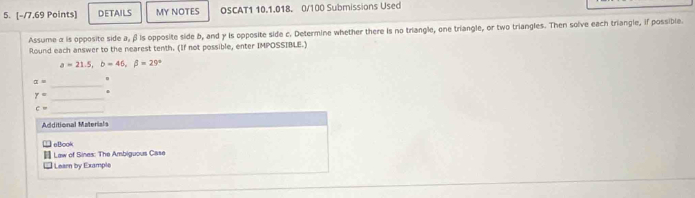 DETAILS MY NOTES OSCAT1 10.1.018. 0/100 Submissions Used 
Assume α is opposite side a, β is opposite side b, and γ is opposite side c. Determine whether there is no triangle, one triangle, or two triangles. Then solve each triangle, if possible. 
Round each answer to the nearest tenth. (If not possible, enter IMPOSSIBLE.)
a=21.5, b=46, beta =29°
alpha =
_
gamma =
_ 
。 
_ c=
Additional Materials 
eBook 
Law of Sines: The Ambiguous Case 
Learn by Example