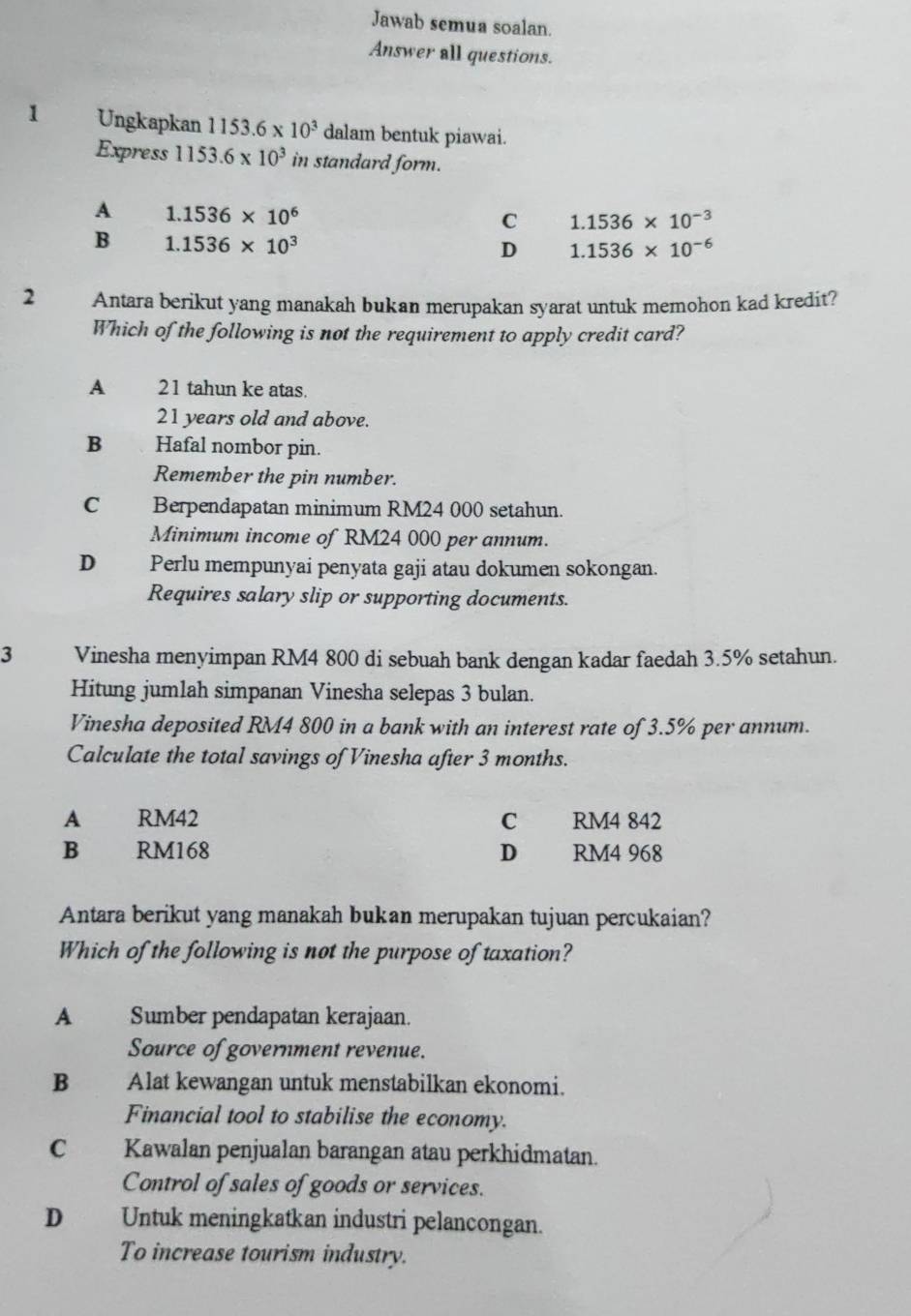 Jawab semua soalan.
Answer all questions.
1 Ungkapkan 1153.6* 10^3 dalam bentuk piawai.
Express 1153.6* 10^3 in standard form.
A 1.1536* 10^6
C 1.1536* 10^(-3)
B 1.1536* 10^3
D 1.1536* 10^(-6)
2 Antara berikut yang manakah bukan merupakan syarat untuk memohon kad kredit?
Which of the following is not the requirement to apply credit card?
A 21 tahun ke atas.
21 years old and above.
B 、 Hafal nombor pin.
Remember the pin number.
C Berpendapatan minimum RM24 000 setahun.
Minimum income of RM24 000 per annum.
D Perlu mempunyai penyata gaji atau dokumen sokongan.
Requires salary slip or supporting documents.
3 Vinesha menyimpan RM4 800 di sebuah bank dengan kadar faedah 3.5% setahun.
Hitung jumlah simpanan Vinesha selepas 3 bulan.
Vinesha deposited RM4 800 in a bank with an interest rate of 3.5% per annum.
Calculate the total savings of Vinesha after 3 months.
A RM42 C RM4 842
B RM168 D RM4 968
Antara berikut yang manakah bukan merupakan tujuan percukaian?
Which of the following is not the purpose of taxation?
A Sumber pendapatan kerajaan.
Source of government revenue.
B Alat kewangan untuk menstabilkan ekonomi.
Financial tool to stabilise the economy.
C Kawalan penjualan barangan atau perkhidmatan.
Control of sales of goods or services.
D Untuk meningkatkan industri pelancongan.
To increase tourism industry.