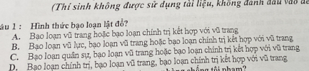 (Thí sinh không được sử dụng tài liệu, không đánh đầu vào đi
âu 1 : Hình thức bạo loạn lật đổ?
A. Bạo loạn vũ trang hoặc bạo loạn chính trị kết hợp với vũ trang
B. Bạo loạn vũ lực, bạo loạn vũ trang hoặc bạo loạn chính trị kết hợp với vũ trang
C. Bạo loạn quân sự, bạo loạn vũ trang hoặc bạo loạn chính trị kết hợp với vũ trang
D. Bạo loạn chính trị, bạo loạn vũ trang, bạo loạn chính trị kết hợp với vũ trang
tổ ng tội pham?